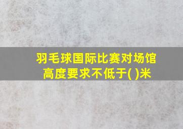 羽毛球国际比赛对场馆高度要求不低于( )米